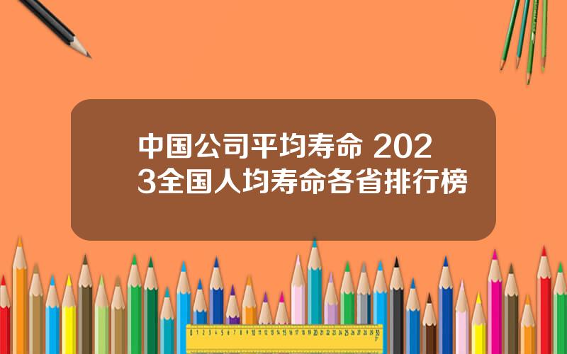 中国公司平均寿命 2023全国人均寿命各省排行榜